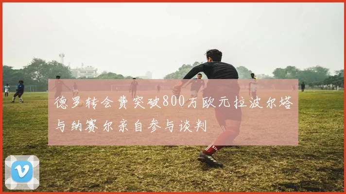 德罗转会费突破800万欧元拉波尔塔与纳赛尔亲自参与谈判