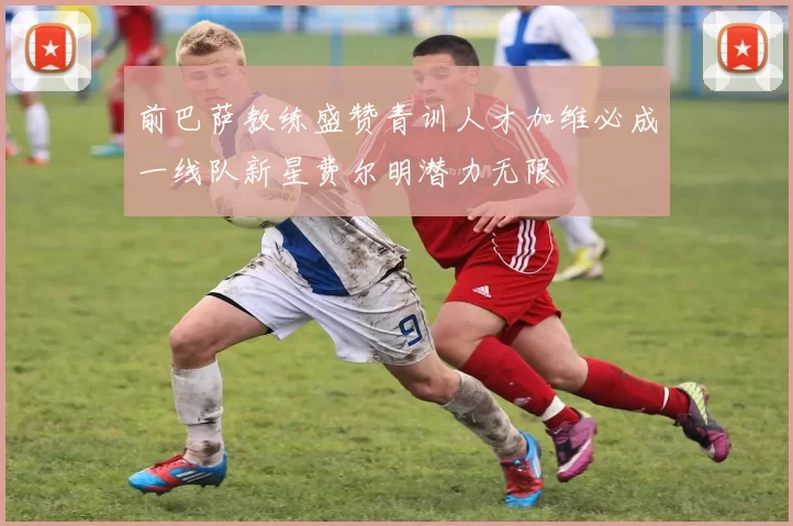 前巴萨教练盛赞青训人才加维必成一线队新星费尔明潜力无限