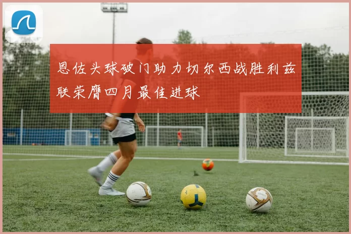 恩佐头球破门助力切尔西战胜利兹联荣膺四月最佳进球