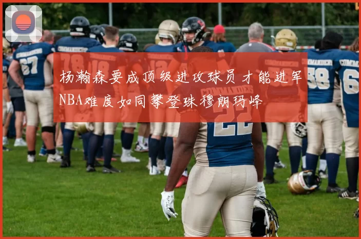 杨瀚森要成顶级进攻球员才能进军NBA难度如同攀登珠穆朗玛峰