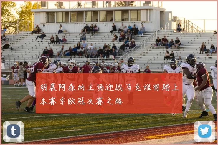 明晨阿森纳主场迎战马竞谁将踏上本赛季欧冠决赛之路