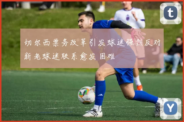 切尔西票务改革引发球迷强烈反对新老球迷联系愈发困难
