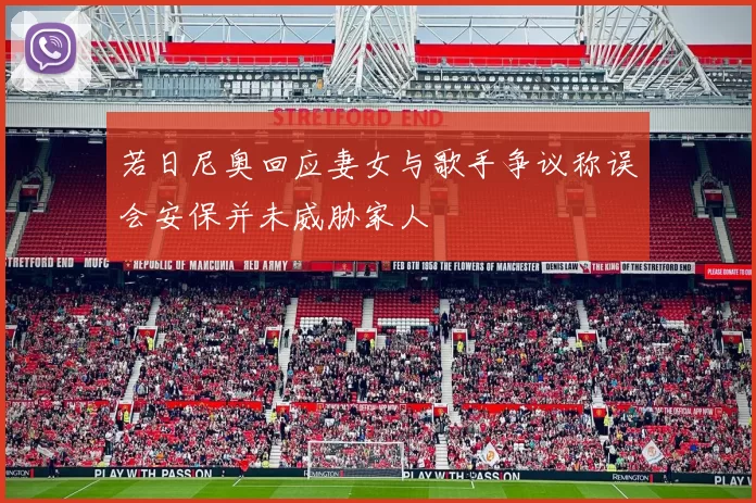 若日尼奥回应妻女与歌手争议称误会安保并未威胁家人