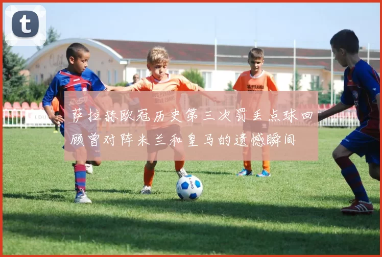 萨拉赫欧冠历史第三次罚丢点球回顾曾对阵米兰和皇马的遗憾瞬间