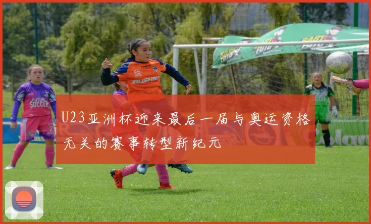 U23亚洲杯迎来最后一届与奥运资格无关的赛事转型新纪元