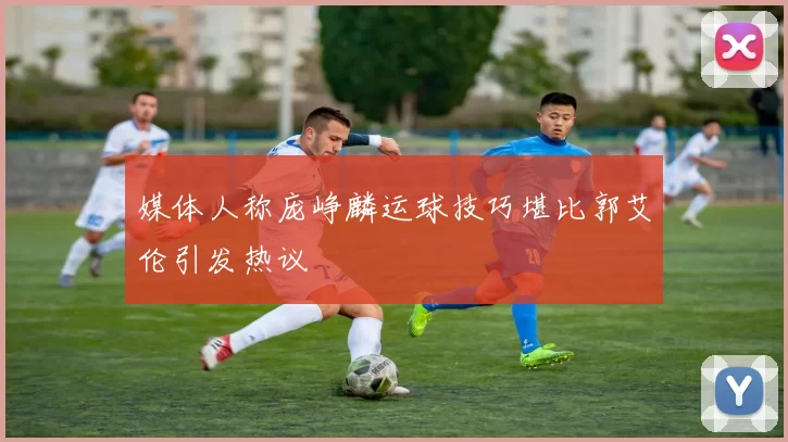 媒体人称庞峥麟运球技巧堪比郭艾伦引发热议