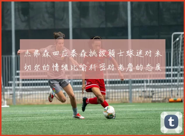 杰弗森回应泰森挑拨骑士球迷对米切尔的情绪比喻科密对老詹的态度