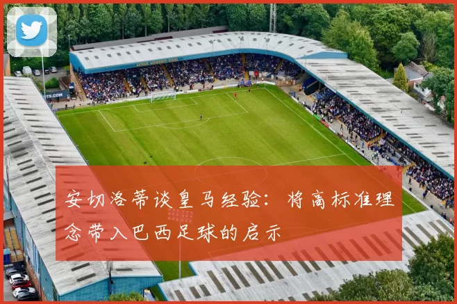 安切洛蒂谈皇马经验：将高标准理念带入巴西足球的启示