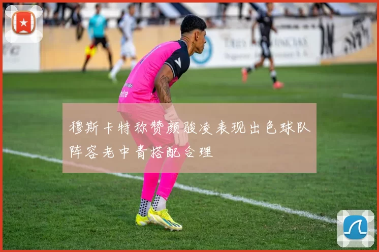 穆斯卡特称赞颜骏凌表现出色球队阵容老中青搭配合理