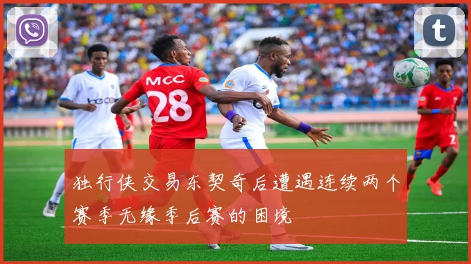 独行侠交易东契奇后遭遇连续两个赛季无缘季后赛的困境