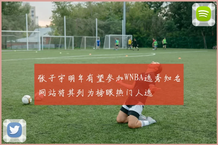 张子宇明年有望参加WNBA选秀知名网站将其列为榜眼热门人选